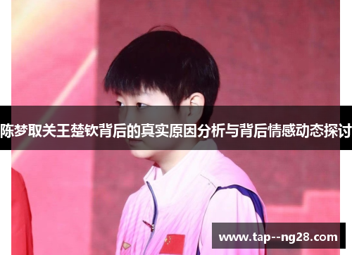陈梦取关王楚钦背后的真实原因分析与背后情感动态探讨